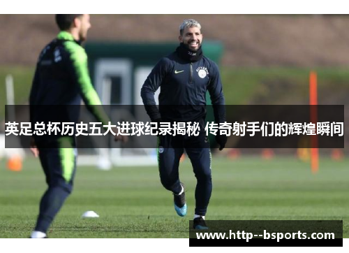 英足总杯历史五大进球纪录揭秘 传奇射手们的辉煌瞬间