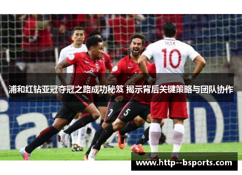 浦和红钻亚冠夺冠之路成功秘笈 揭示背后关键策略与团队协作