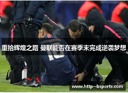 重拾辉煌之路 曼联能否在赛季末完成逆袭梦想